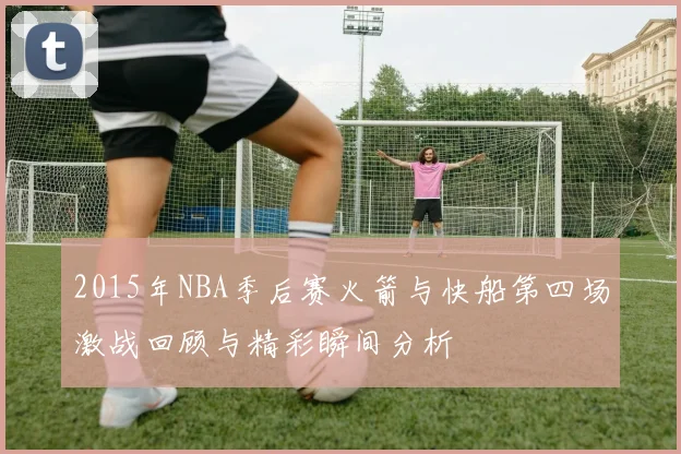 2015年NBA季后赛火箭与快船第四场激战回顾与精彩瞬间分析