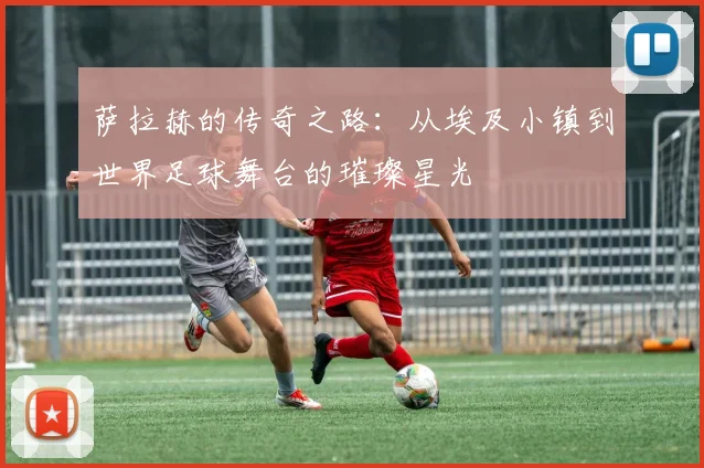 萨拉赫的传奇之路：从埃及小镇到世界足球舞台的璀璨星光