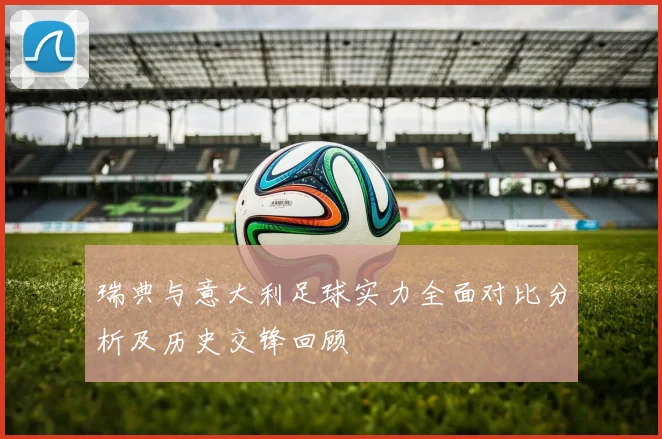 瑞典与意大利足球实力全面对比分析及历史交锋回顾