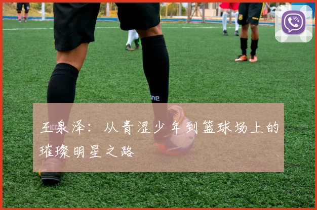 王泉泽：从青涩少年到篮球场上的璀璨明星之路