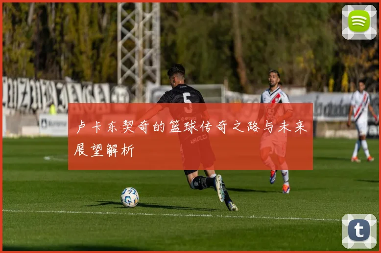 卢卡东契奇的篮球传奇之路与未来展望解析