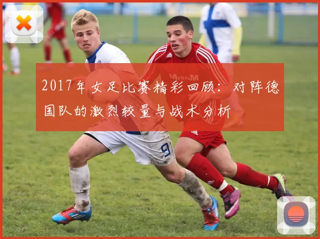 2017年女足比赛精彩回顾：对阵德国队的激烈较量与战术分析