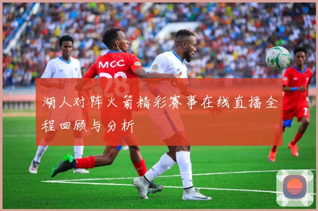 湖人对阵火箭精彩赛事在线直播全程回顾与分析