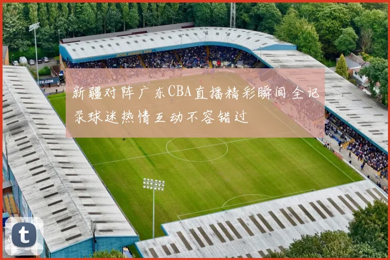 新疆对阵广东CBA直播精彩瞬间全记录球迷热情互动不容错过