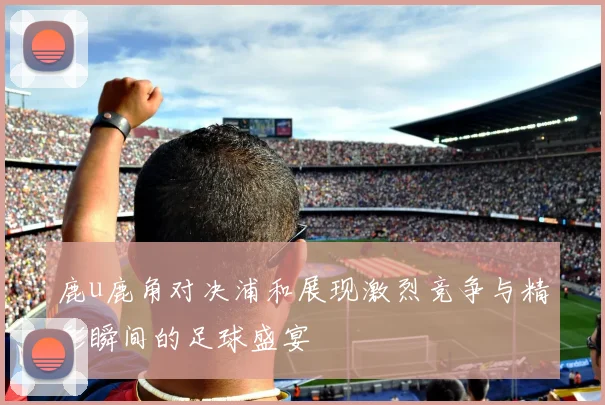 鹿u鹿角对决浦和展现激烈竞争与精彩瞬间的足球盛宴
